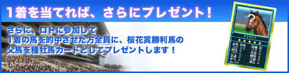 1着を当てれば、さらにプレゼント!さらに、ロトに参加して1着の馬を的中させた方全員に、桜花賞勝利馬の父馬を種牡馬カードとしてプレゼントします!