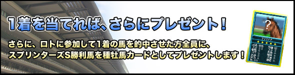 1着を当てれば、さらにプレゼント!さらに、ロトに参加して1着の馬を的中させた方全員に、スプリンターズS勝利馬を種牡馬カードとしてプレゼントします!