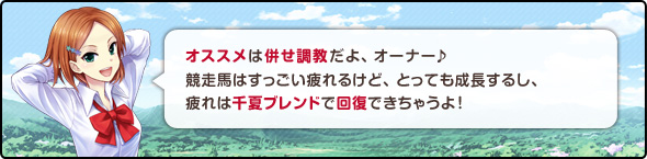 オススメは併せ調教だよオーナー♪競走馬はすっごい疲れるけど、とっても成長するし
疲れは千夏ブレンドで回復できちゃうよ!