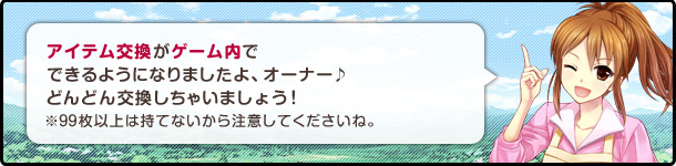 アイテム交換がゲーム内でできるようになりましたよ、オーナー♪どんどん交換しちゃいましょう!※99枚以上は持てないから注意してくださいね。